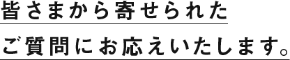 皆さまから寄せられたご質問にお答えいたします。