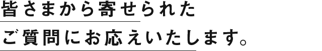 皆さまから寄せられたご質問にお答えいたします。