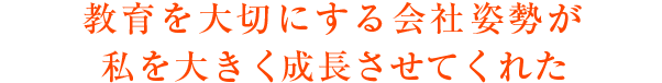 教育を大切にする会社姿勢が私を大きく成長させてくれたプラス要素